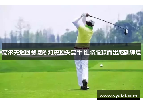 高尔夫巡回赛激烈对决顶尖高手 谁将脱颖而出成就辉煌